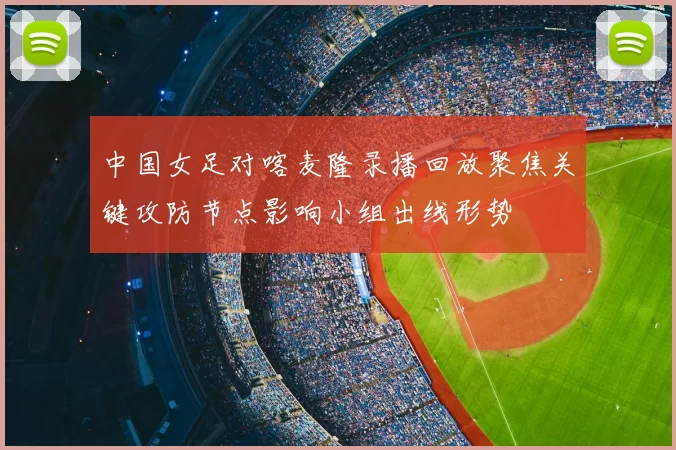中国女足对喀麦隆录播回放聚焦关键攻防节点影响小组出线形势