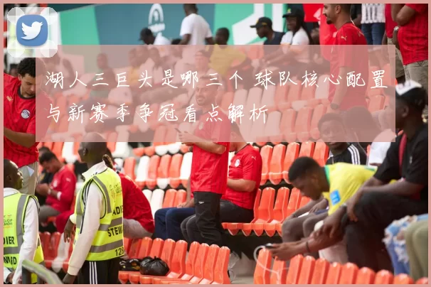 湖人三巨头是哪三个 球队核心配置与新赛季争冠看点解析