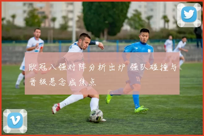 欧冠八强对阵分析出炉 强队碰撞与晋级悬念成焦点