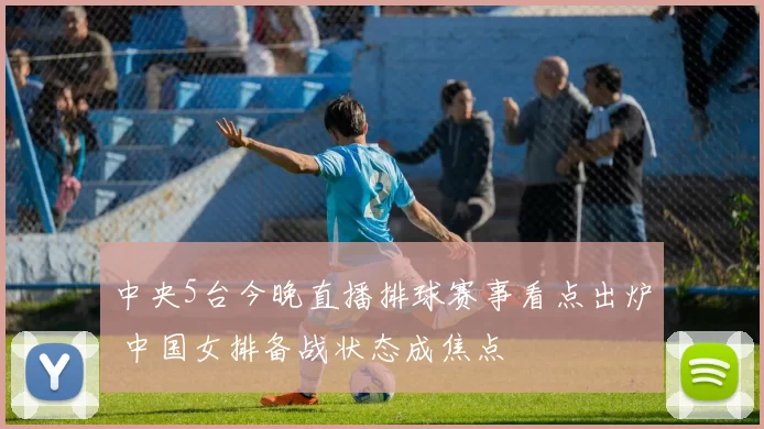 中央5台今晚直播排球赛事看点出炉 中国女排备战状态成焦点