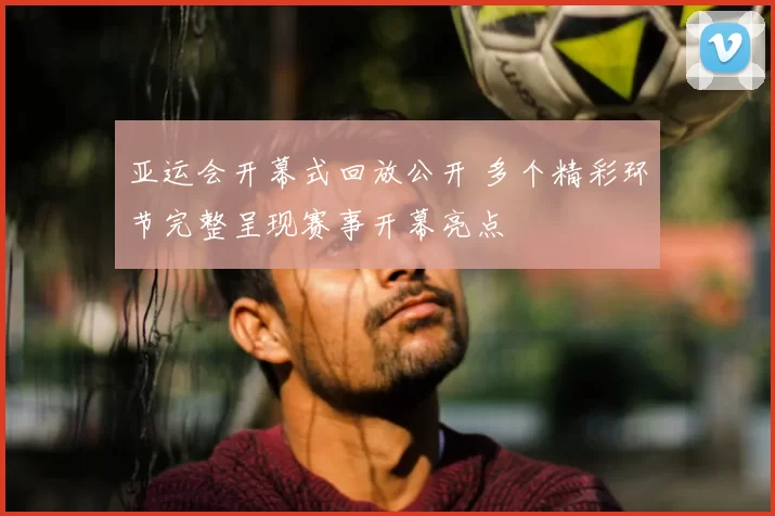 亚运会开幕式回放公开 多个精彩环节完整呈现赛事开幕亮点