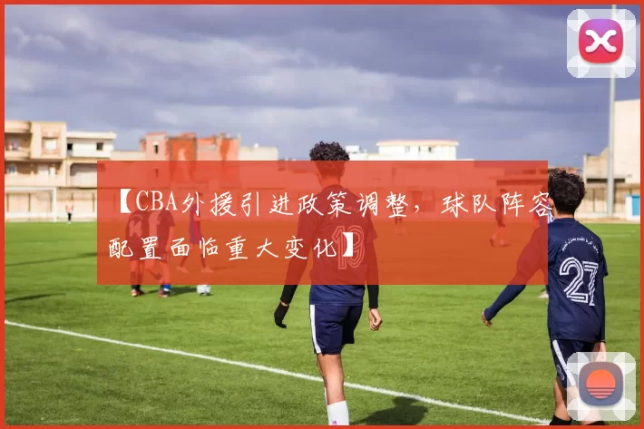 【CBA外援引进政策调整,球队阵容配置面临重大变化】