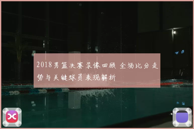 2018男篮决赛录像回顾 全场比分走势与关键球员表现解析