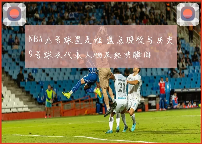 NBA九号球星是谁 盘点现役与历史9号球衣代表人物及经典瞬间