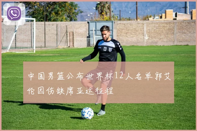 中国男篮公布世界杯12人名单郭艾伦因伤缺席亚运征程