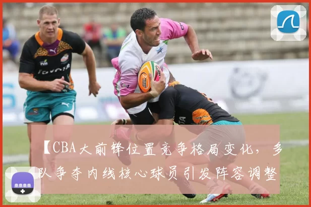 【CBA大前锋位置竞争格局变化,多队争夺内线核心球员引发阵容调整】