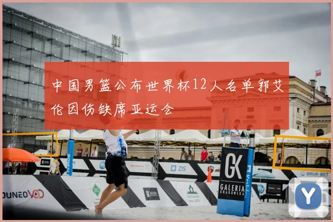 中国男篮公布世界杯12人名单郭艾伦因伤缺席亚运会