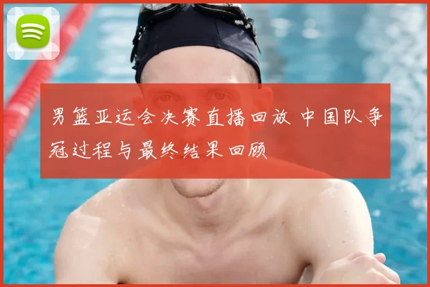 男篮亚运会决赛直播回放 中国队争冠过程与最终结果回顾