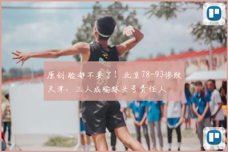 原创 脸都不要了!北京78-93惨败天津,三人成输球头号责任人