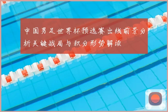 中国男足世界杯预选赛出线前景分析关键战局与积分形势解读