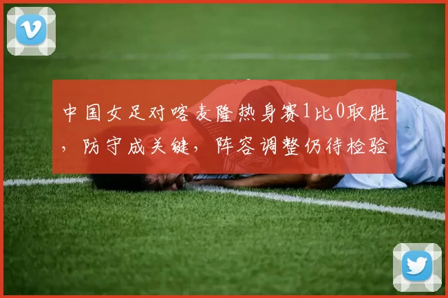 中国女足对喀麦隆热身赛1比0取胜，防守成关键，阵容调整仍待检验