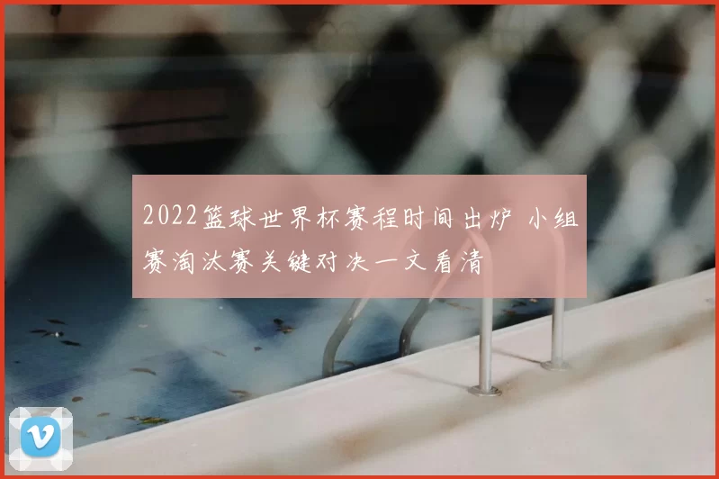 2022篮球世界杯赛程时间出炉 小组赛淘汰赛关键对决一文看清