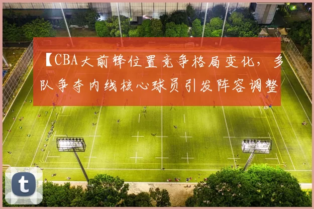【CBA大前锋位置竞争格局变化，多队争夺内线核心球员引发阵容调整】