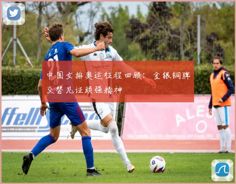 中国女排奥运征程回顾：金银铜牌交替见证顽强精神