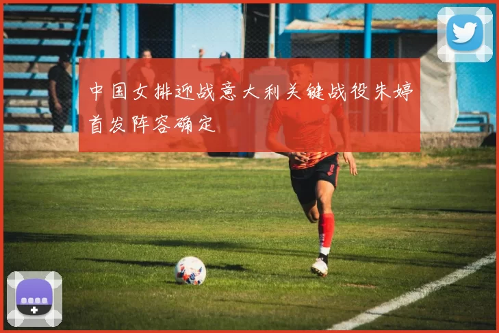 中国女排迎战意大利关键战役朱婷首发阵容确定