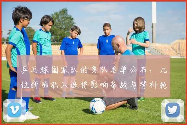 乒乓球国家队的男队名单公布，几位新面孔入选将影响备战与替补轮换