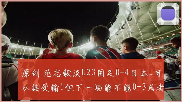 原创 范志毅谈U23国足0-4日本_可以接受输!但下一场能不能0-3或者0-2_