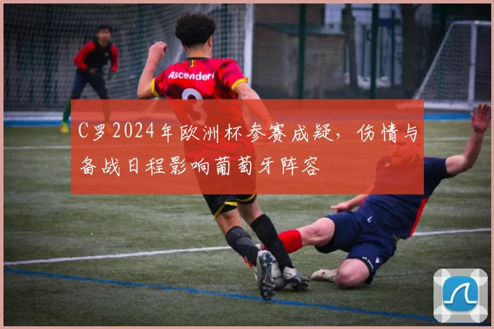 C罗2024年欧洲杯参赛成疑，伤情与备战日程影响葡萄牙阵容