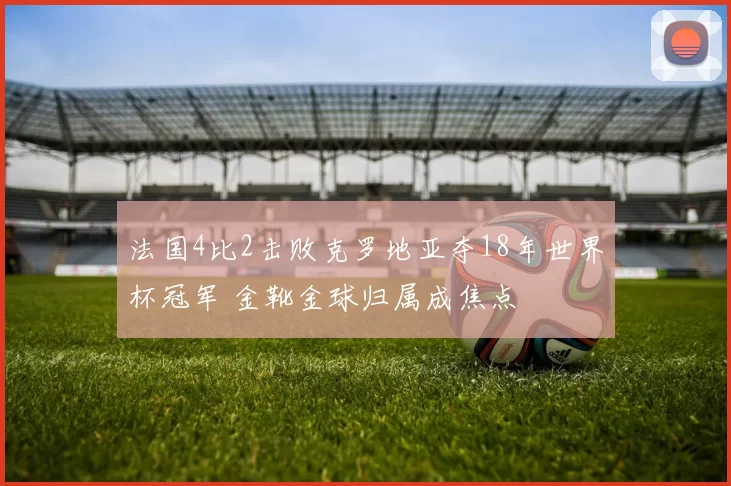 法国4比2击败克罗地亚夺18年世界杯冠军 金靴金球归属成焦点