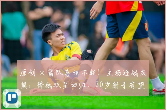 原创 火箭队喜讯不断！主场迎战灰熊，锋线双星回归，30岁射手有望重返赛场