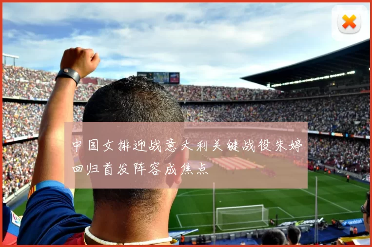 中国女排迎战意大利关键战役朱婷回归首发阵容成焦点
