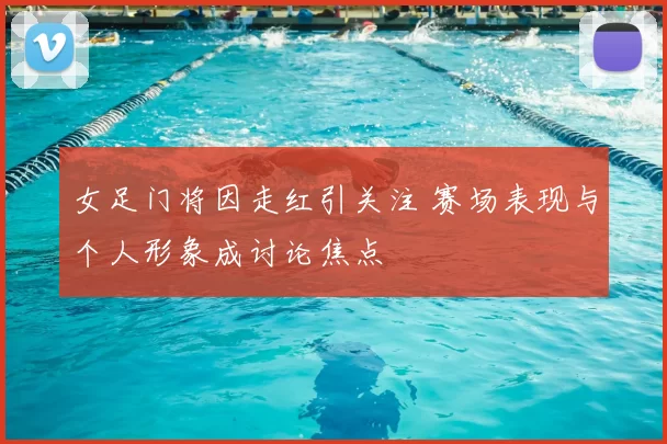 女足门将因走红引关注 赛场表现与个人形象成讨论焦点