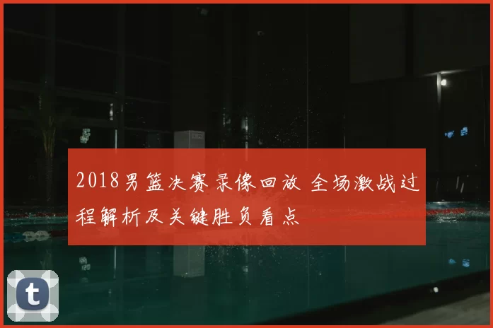 2018男篮决赛录像回放 全场激战过程解析及关键胜负看点