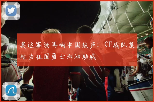 奥运赛场再响中国鼓声：CF战队集结为祖国勇士加油助威