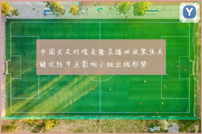 中国女足对喀麦隆录播回放聚焦关键攻防节点影响小组出线形势
