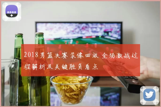 2018男篮决赛录像回放 全场激战过程解析及关键胜负看点