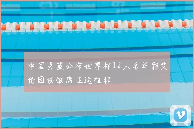 中国男篮公布世界杯12人名单郭艾伦因伤缺席亚运征程