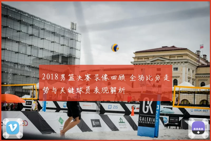 2018男篮决赛录像回顾 全场比分走势与关键球员表现解析