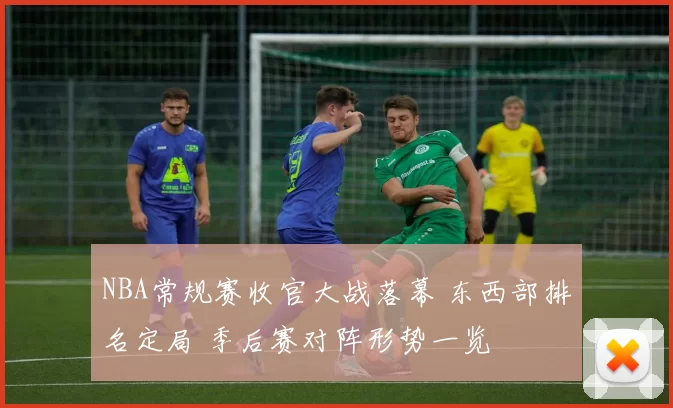 NBA常规赛收官大战落幕 东西部排名定局 季后赛对阵形势一览