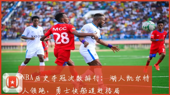 NBA历史夺冠次数排行:湖人凯尔特人领跑,勇士快船追赶格局