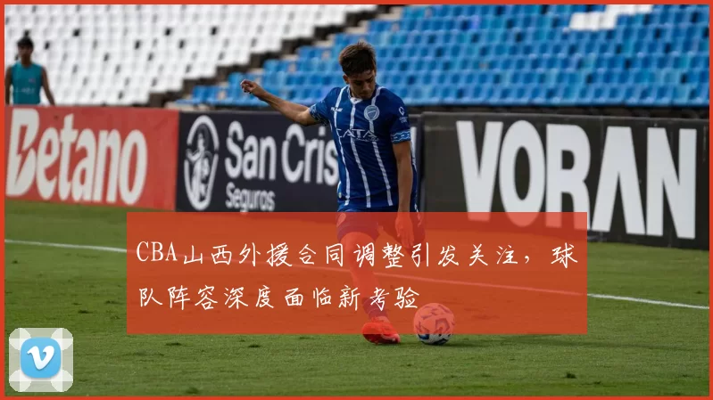 CBA山西外援合同调整引发关注，球队阵容深度面临新考验