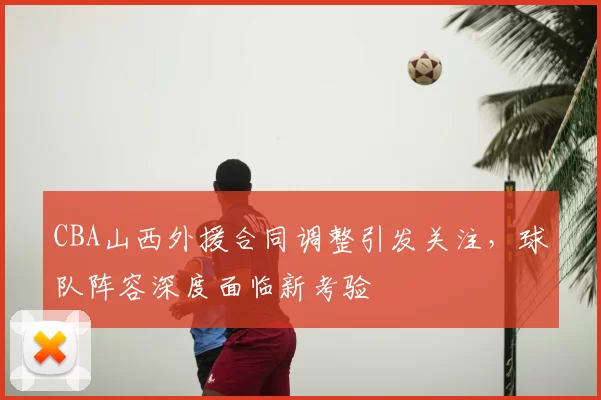 CBA山西外援合同调整引发关注，球队阵容深度面临新考验