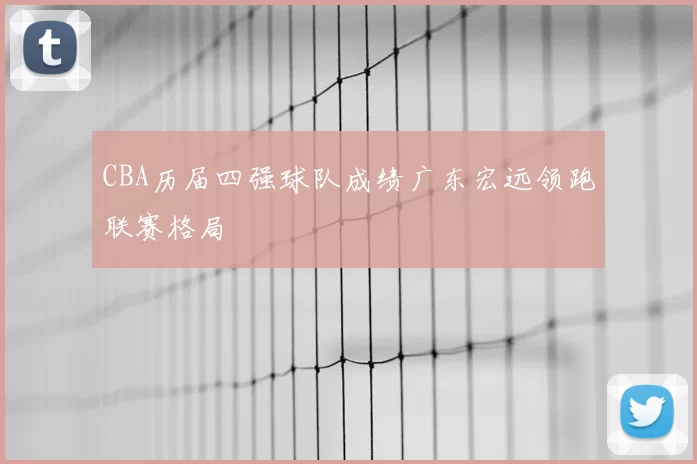 CBA历届四强球队成绩广东宏远领跑联赛格局