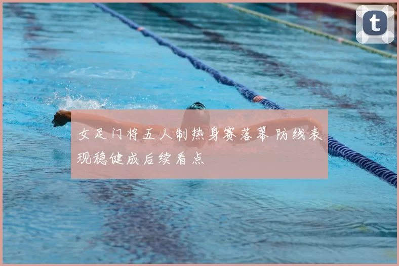 女足门将五人制热身赛落幕 防线表现稳健成后续看点