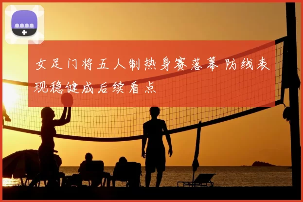 女足门将五人制热身赛落幕 防线表现稳健成后续看点