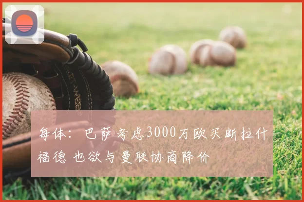 每体：巴萨考虑3000万欧买断拉什福德 也欲与曼联协商降价