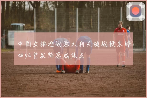 中国女排迎战意大利关键战役朱婷回归首发阵容成焦点