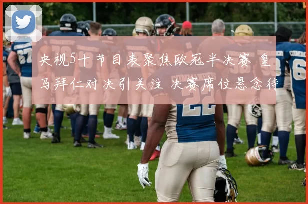 央视5十节目表聚焦欧冠半决赛 皇马拜仁对决引关注 决赛席位悬念待解