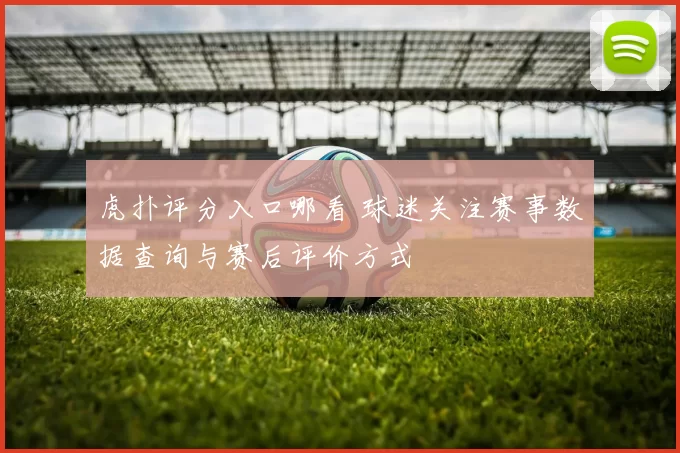 虎扑评分入口哪看 球迷关注赛事数据查询与赛后评价方式