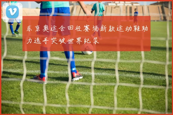 东京奥运会田径赛场新款运动鞋助力选手突破世界纪录