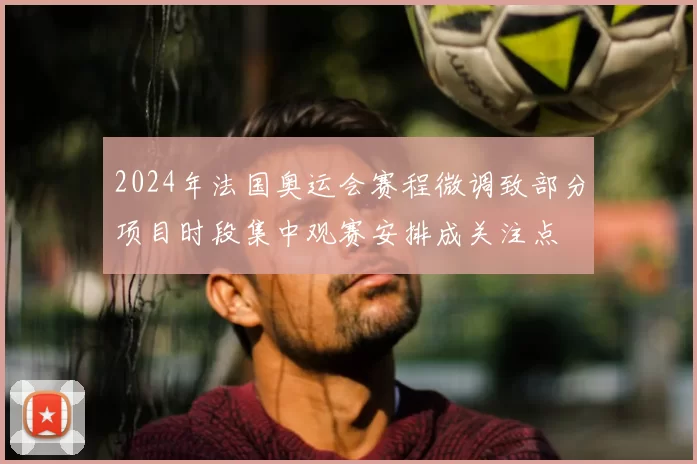 2024年法国奥运会赛程微调致部分项目时段集中观赛安排成关注点