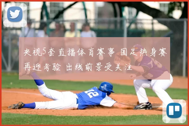 央视5套直播体育赛事 国足热身赛再迎考验 出线前景受关注