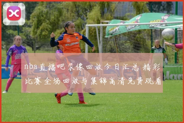 nba直播吧录像回放今日汇总 精彩比赛全场回放与集锦高清免费观看