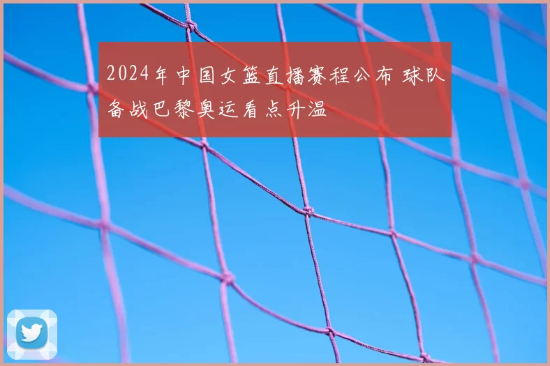 2024年中国女篮直播赛程公布 球队备战巴黎奥运看点升温