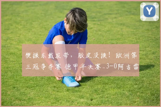 樊振东戴发带，胶皮没换！欧洲第三冠争夺赛 德甲半决赛_3-0阿吉雷