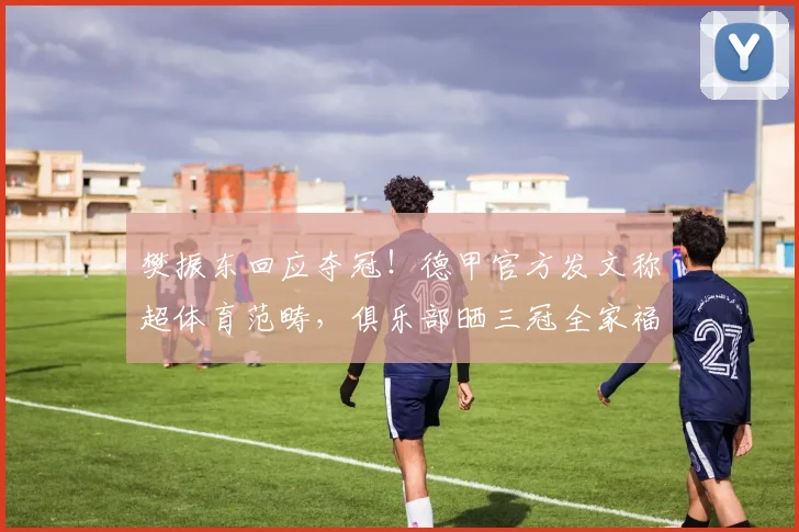 樊振东回应夺冠！德甲官方发文称超体育范畴，俱乐部晒三冠全家福